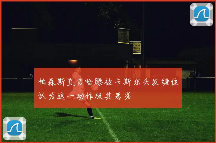 帕森斯直言哈滕被卡斯尔头发缠住认为这一动作极其恶劣