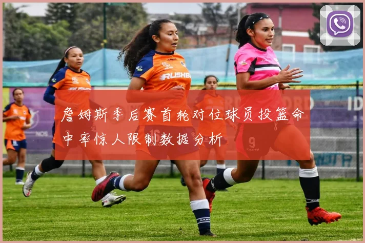 詹姆斯季后赛首轮对位球员投篮命中率惊人限制数据分析
