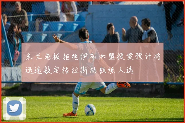 米兰老板拒绝伊布加盟提案预计将迅速敲定格拉斯纳教练人选