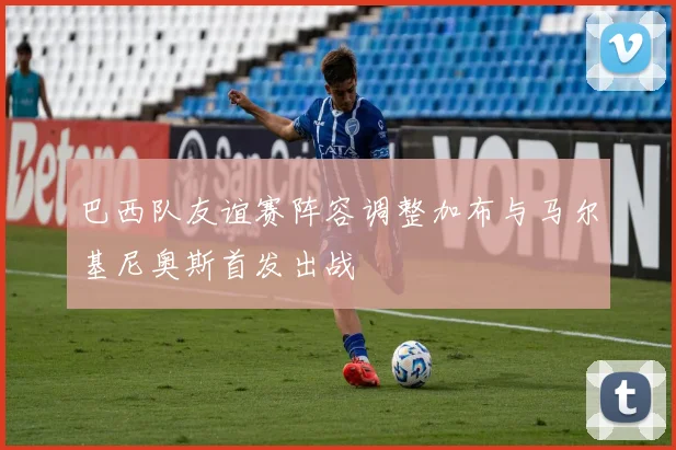 巴西队友谊赛阵容调整加布与马尔基尼奥斯首发出战