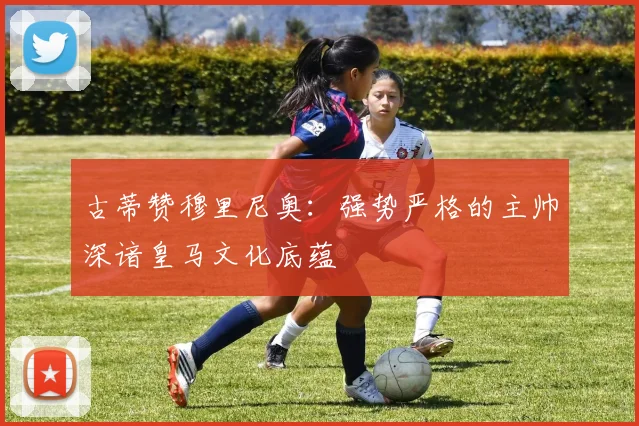 古蒂赞穆里尼奥：强势严格的主帅深谙皇马文化底蕴