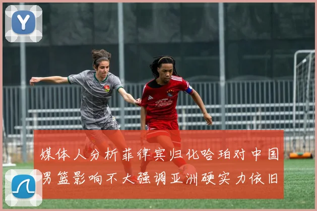 媒体人分析菲律宾归化哈珀对中国男篮影响不大强调亚洲硬实力依旧强劲